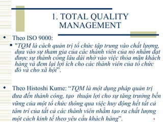 1. TOTAL QUALITY MANAGEMENT Theo ISO 9000:  " TQM là cách quản trị tổ chức   tập trung vào chất lượng, dựa vào sự tham gia của các thành viên của nó nhằm đạt được sự thành công lâu dài nhờ vào việc thỏa mãn khách hàng và đem lại lợi ích cho các thành viên của tổ chức đó và cho xã hội ”. Theo Histoshi Kume:  “ TQM là một dụng pháp quản trị đưa đến thành công, tạo  thuận lợi cho sự tăng trưởng bền vững của một tổ chức thông qua việc huy động hết tất cả tâm trí của tất cả các thành viên nhằm tạo ra chất lượng một cách kinh tế theo yêu cầu khách hàng ”.  