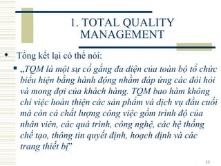 1. TOTAL QUALITY MANAGEMENT Tổng kết lại có thể nói:  „ TQM là một sự cố gắng đa diện của toàn bộ tổ chức biểu hiện bằng hành động nhằm đáp ứng các đòi hỏi và mong đợi của khách hàng. TQM bao hàm không chỉ việc hoàn thiện các sản phẩm và dịch vụ đầu cuối mà còn cả chất lượng công việc gồm trình độ của nhân viên, các quá trình, công nghệ, các hệ thống chế tạo, thông tin quyết định, hoạch định và các trang thiết bị ”  