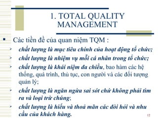 1. TOTAL QUALITY MANAGEMENT Các tiền đề của quan niệm TQM :  chất lượng là mục tiêu chính  của  hoạt động tổ chức;   chất lượng là nhiệm vụ mỗi cá nhân trong tổ chức;  chất lượng là khái niệm đa chiều , bao hàm các hệ thống, quá trình, thủ tục, con người và các đối tượng  quản  lý;  chất lượng là ngăn ngừa sai sót chứ không phải tìm ra và loại trừ chúng ;  chất lượng là hiểu và thoả mãn các đòi hỏi và nhu cầu của khách hàng . 