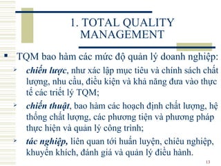 1. TOTAL QUALITY MANAGEMENT TQM bao hàm các mức độ quản lý doanh nghiệp:   chiến lược , như xác lập mục tiêu và chính sách chất lượng, nhu cầu ,  điều kiện và khả năng đưa vào thực tế các triết lý TQM;  chiến thuật , bao hàm các hoạch định chất lượng, hệ thống chất lượng, các phương tiện và phương pháp thực hiện và quản lý công trình;  tác nghiệp ,  liên quan tới huấn luyện, chiêu nghiệp, khuyến khích, đánh giá và quản lý điều hành. 