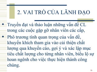 2. VAI TRÒ CỦA LÃNH ĐẠO Truyền đạt và thảo luận những vấn đề CL trong các cuộc gặp gỡ nhân viên các cấp,  Phô trương tính quan trọng của vấn đề, khuyến khích tham gia vào cải thiện chất lượng qua khuyến cáo, gợi ý và xác lập mục tiêu chất lượng cho từng nhân viên, biểu lộ sự hoan ngênh cho việc thực hiện thành công chúng.  