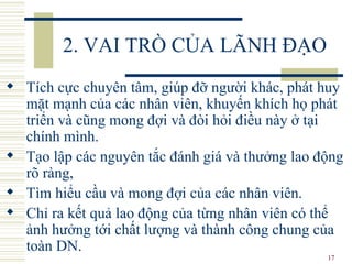2. VAI TRÒ CỦA LÃNH ĐẠO Tích cực chuyên tâm, giúp đỡ người khác, phát huy mặt mạnh của các nhân viên, khuyến khích họ phát triển và cũng mong đợi và đòi hỏi điều này ở tại chính mình.  Tạo lập các nguyên tắc đánh giá và thưởng lao động rõ ràng,  Tìm hiểu cầu và mong đợi của các nhân viên.  Chỉ ra kết quả lao động của từng nhân viên có thể ảnh hưởng tới chất lượng và thành công chung của toàn DN. 