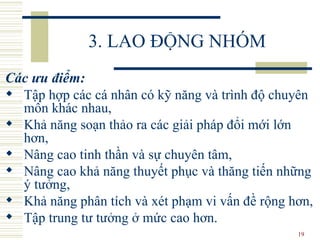 3. LAO ĐỘNG NHÓM Các ưu điểm:   T ập hợp các cá nhân có kỹ năng và trình độ chuyên môn khác nhau,  K hả năng soạn thảo ra các giải pháp đổi mới lớn hơn,  N âng cao tinh thần và sự chuyên tâm,  N âng cao khả năng thuyết phục và thăng tiến những ý tưởng,  K hả năng phân tích và xét phạm vi vấn đề rộng hơn,  T ập trung tư tưởng ở mức cao hơn.  