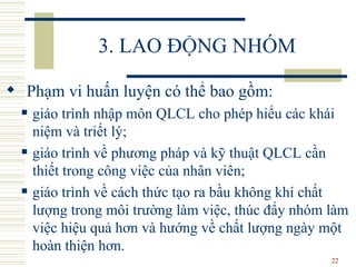 3. LAO ĐỘNG NHÓM Phạm vi huấn luyện có thể bao gồm:  giáo trình nhập môn  QLCL  cho phép hiểu các khái niệm và triết lý;  giáo trình về phương pháp và kỹ thuật  QLCL  cần thiết trong công việc của nhân viên;  giáo trình về cách thức tạo ra bầu không khí chất lượng trong môi trường làm việc, thúc đẩy nhóm làm việc hiệu quả hơn và hướng về chất lượng ngày một hoàn thiện hơn.  