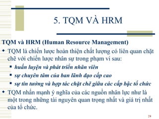 5. TQM VÀ HRM TQM và HRM (Human Resource Management) TQM là chiến lược hoàn thiện chất lượng có liên quan chặt chẽ với chiến lược nhân sự trong phạm vi sau: huấn luyện và phát triển nhân viên sự chuyên tâm của ban lãnh đạo cấp cao sự tin tưởng và hợp tác chặt chẽ giữa các cấp bậc tổ chức TQM nhấn mạnh ý nghĩa của các nguồn nhân lực như là một trong những tài nguyên quan trọng nhất và giá trị nhất của tổ chức.  