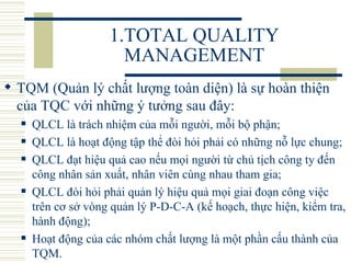 1.TOTAL QUALITY MANAGEMENT TQM (Quản lý chất lượng toàn diện) là sự hoàn thiện của TQC với những ý tưởng sau đây:   QLCL là trách nhiệm của mỗi người, mỗi bộ phận;  QLCL là hoạt động tập thể đòi hỏi phải có những nỗ lực chung;  QLCL đạt hiệu quả cao nếu mọi người từ chủ tịch công ty đến công nhân sản xuất, nhân viên cùng nhau tham gia;  QLCL đòi hỏi phải quản lý hiệu quả mọi giai đoạn công việc trên cơ sở vòng quản lý P-D-C-A (kế hoạch, thực hiện, kiểm tra, hành động);  Hoạt động của các nhóm chất lượng là một phần cấu thành của TQM.  