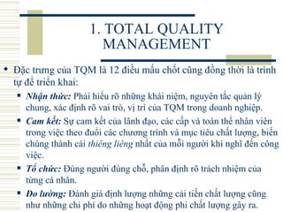 1. TOTAL QUALITY MANAGEMENT Đặc trưng của TQM là 12 điều mấu chốt cũng đồng thời là trình tự để triển khai:   Nhận thức:  Phải hiểu rõ những khái niệm, nguyên tắc quản lý chung, xác định rõ vai trò, vị trí của TQM trong doanh nghiệp.  Cam kết:  Sự cam kết của lãnh đạo, các cấp và toàn thể nhân viên trong việc theo đuổi các chương trình và mục tiêu chất lượng, biến chúng thành cái  thiêng liêng  nhất của mỗi người khi nghĩ đến công việc.  Tổ chức:  Đúng người đúng chỗ, phân định rõ trách nhiệm của từng cá nhân.  Đo lường:  Đánh giá định lượng những cải tiến chất lượng cũng như những chi phí do những hoạt động phi chất lượng gây ra.  