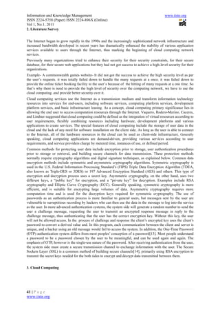 Information and Knowledge Management                                                           www.iiste.org
ISSN 2224-5758 (Paper) ISSN 2224-896X (Online)
Vol 1, No.1, 2011
2. Literature Survey


The Internet began to grow rapidly in the 1990s and the increasingly sophisticated network infrastructure and
increased bandwidth developed in recent years has dramatically enhanced the stability of various application
services available to users through the Internet, thus marking the beginning of cloud computing network
services.
Previously many organizations tried to enhance their security for their security constraints, for their secure
database, for their secure web applications but they had not got success to achieve a high-level security for their
organizations.
Example- A commonwealth games website- It did not got the success to achieve the high security level as per
the user’s requests. it was totally failed down to handle the many requests at a once. it was failed down to
provide the online ticket booking facility to the user’s because of the hitting of many requests at a one time. So
that’s why there is need to provide the high level of security over the computing network, we have to use the
cloud computing .and provide better security over it.
Cloud computing services use the Internet as a transmission medium and transform information technology
resources into services for end-users, including software services, computing platform services, development
platform services, and basic infrastructure leasing. As a concept, cloud computing primary significance lies in
allowing the end user to access computation resources through the Internet. Vaquero, Rodero-Merino, Caceres,
and Lindner suggested that cloud computing could be defined as the integration of virtual resources according to
user requirements, flexibly combining resources including hardware, development platforms and various
applications to create services. The special features of cloud computing include the storage of user data in the
cloud and the lack of any need for software installation on the client side. As long as the user is able to connect
to the Internet, all of the hardware resources in the cloud can be used as client-side infrastructure. Generally
speaking, cloud computing applications are demand-driven, providing various services according to user
requirements, and service providers charge by metered time, instances of use, or defined period.
Common methods for protecting user data include encryption prior to storage, user authentication procedures
prior to storage or retrieval, and building secure channels for data transmission. These protection methods
normally require cryptography algorithms and digital signature techniques, as explained below. Common data
encryption methods include symmetric and asymmetric cryptography algorithms. Symmetric cryptography is
used in the U.S. Federal Information Processing Standard’s (FIPS) Triple Data Encryption Algorithm (TDEA,
also known as Triple-DES or 3DES) or 197 Advanced Encryption Standard (AES) and others. This type of
encryption and decryption process uses a secret key. Asymmetric cryptography, on the other hand, uses two
different keys, a “public key” for encryption, and a “private key” for decryption. Examples include RSA
cryptography and Elliptic Curve Cryptography (ECC). Generally speaking, symmetric cryptography is more
efficient, and is suitable for encrypting large volumes of data. Asymmetric cryptography requires more
computation time and is used for the decryption keys required for symmetric cryptography. The use of
passwords as an authentication process is more familiar to general users, but messages sent by the user are
vulnerable to surreptitious recording by hackers who can then use the data in the message to log into the service
as the user. In more advanced authentication systems, the system side will generate a random number to send the
user a challenge message, requesting the user to transmit an encrypted response message in reply to the
challenge message, thus authenticating that the user has the correct encryption key. Without this key, the user
will not be allowed access. In the process of challenge and response the client’s encrypted key uses the client’s
password to convert a derived value and. In this program, each communication between the client and server is
unique, and a hacker using an old message would fail to access the system. In addition, the One-Time Password
(OTP) authentication system differs from most peoples’ conception of a password[13]. Most people understand
a password to be a password chosen by the user to be meaningful, and can be used again and again. The
emphasis of OTP, however is the single-use nature of the password. After receiving authentication from the user,
the system side must create a secure transmission channel to exchange information with the user. The Secure
Sockets Layer (SSL) is a common method of building secure channels[14], primarily using RSA encryption to
transmit the secret keys needed for the both sides to encrypt and decrypt data transmitted between them.


3. Cloud Computing




41 | P a g e
www.iiste.org
 