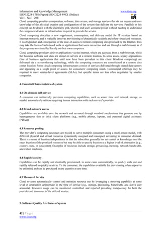 Information and Knowledge Management                                                           www.iiste.org
ISSN 2224-5758 (Paper) ISSN 2224-896X (Online)
Vol 1, No.1, 2011
Cloud computing provides computation, software, data access, and storage services that do not require end-user
knowledge of the physical location and configuration of the system that delivers the services. Parallels to this
concept can be drawn with the electricity grid, wherein end-users consume power without needing to understand
the component devices or infrastructure required to provide the service.
Cloud computing describes a new supplement, consumption, and delivery model for IT services based on
Internet protocols, and it typically involves provisioning of dynamically scalable and often virtualized resources.
It is a byproduct and consequence of the ease-of-access to remote computing sites provided by the Internet. This
may take the form of web-based tools or applications that users can access and use through a web browser as if
the programs were installed locally on their own computers.
Cloud computing providers deliver applications via the internet, which are accessed from a web browser, while
the business software and data are stored on servers at a remote location. In some cases, legacy applications
(line of business applications that until now have been prevalent in thin client Windows computing) are
delivered via a screen-sharing technology, while the computing resources are consolidated at a remote data
center location. Most cloud computing infrastructures consist of services delivered through shared data-centers
and appearing as a single point of access for consumers' computing needs. Commercial offerings may be
required to meet service-level agreements (SLAs), but specific terms are less often negotiated by smaller
companies.


4. Essential Characteristics of system


4.1 On-demand self-service
A consumer can unilaterally provision computing capabilities, such as server time and network storage, as
needed automatically without requiring human interaction with each service’s provider.


4.2 Broad network access
Capabilities are available over the network and accessed through standard mechanisms that promote use by
heterogeneous thin or thick client platforms (e.g., mobile phones, laptops, and personal digital assistants
(PDAs)).


4.3 Resource pooling
The provider’s computing resources are pooled to serve multiple consumers using a multi-tenant model, with
different physical and virtual resources dynamically assigned and reassigned according to consumer demand.
There is a sense of location independence in that the subscriber generally has no control or knowledge over the
exact location of the provided resources but may be able to specify location at a higher level of abstraction (e.g.,
country, state, or datacenter). Examples of resources include storage, processing, memory, network bandwidth,
and virtual machines.


4.4 Rapid elasticity
Capabilities can be rapidly and elastically provisioned, in some cases automatically, to quickly scale out and
rapidly released to quickly scale in. To the consumer, the capabilities available for provisioning often appear to
be unlimited and can be purchased in any quantity at any time.


4.5 Measured Service
Cloud systems automatically control and optimize resource use by leveraging a metering capability at some
level of abstraction appropriate to the type of service (e.g., storage, processing, bandwidth, and active user
accounts). Resource usage can be monitored, controlled, and reported providing transparency for both the
provider and consumer of the utilized service.



5. Software Quality Attributes of system


42 | P a g e
www.iiste.org
 
