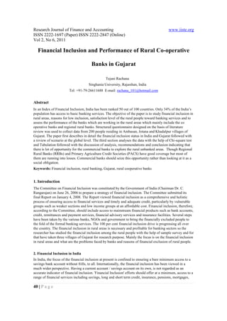 Research Journal of Finance and Accounting                                                   www.iiste.org
ISSN 2222-1697 (Paper) ISSN 2222-2847 (Online)
Vol 2, No 6, 2011

   Financial Inclusion and Performance of Rural Co-operative

                                        Banks in Gujarat

                                                  Tejani Rachana
                                      Singhania University, Rajasthan, India
                        Tel: +91-79-26611688 E-mail: rachana_101@hotmail.com


Abstract
In an Index of Financial Inclusion, India has been ranked 50 out of 100 countries. Only 34% of the India’s
population has access to basic banking services. The objective of the paper is to study financial inclusion in
rural areas, reasons for low inclusion, satisfaction level of the rural people toward banking services and to
assess the performance of the banks which are working in the rural areas which mainly include the co
operative banks and regional rural banks. Structured questionnaire designed on the basis of literature
review was used to collect data from 200 people residing in Ambasan, Jotana and Khadalpur villages of
Gujarat. The paper first describes in detail the financial inclusion status in India and Gujarat followed with
a review of scenario at the global level. The third section analyses the data with the help of Chi-square test
and Tabulation followed with the discussion of analysis, recommendations and conclusion indicating that
there is lot of opportunity for the commercial banks to explore the rural unbanked areas. Though Regional
Rural Banks (RRBs) and Primary Agriculture Credit Societies (PACS) have good coverage but most of
them are running into losses. Commercial banks should seize this opportunity rather than looking at it as a
social obligation.
Keywords: Financial inclusion, rural banking, Gujarat, rural cooperative banks


1. Introduction
The Committee on Financial Inclusion was constituted by the Government of India (Chairman Dr. C.
Rangarajan) on June 26, 2006 to prepare a strategy of financial inclusion. The Committee submitted its
final Report on January 4, 2008. The Report viewed financial inclusion as a comprehensive and holistic
process of ensuring access to financial services and timely and adequate credit, particularly by vulnerable
groups such as weaker sections and low income groups at an affordable cost. Financial inclusion, therefore,
according to the Committee, should include access to mainstream financial products such as bank accounts,
credit, remittances and payment services, financial advisory services and insurance facilities. Several steps
have been taken by the various banks, NGOs and government to bring the financially excluded people to
the fold of the formal banking services. The 100 per cent financial inclusion drive is progressing all over
the country. The financial inclusion in rural areas is necessary and profitable for banking sectors so the
researcher has studied the financial inclusion among the rural people with the help of sample survey and for
that have taken three villages of Gujarat for research purpose. Mainly the focus is on the financial inclusion
in rural areas and what are the problems faced by banks and reasons of financial exclusion of rural people.


2. Financial Inclusion in India
In India, the focus of the financial inclusion at present is confined to ensuring a bare minimum access to a
savings bank account without frills, to all. Internationally, the financial inclusion has been viewed in a
much wider perspective. Having a current account / savings account on its own, is not regarded as an
accurate indicator of financial inclusion. 'Financial Inclusion' efforts should offer at a minimum, access to a
range of financial services including savings, long and short term credit, insurance, pensions, mortgages,

40 | P a g e
 