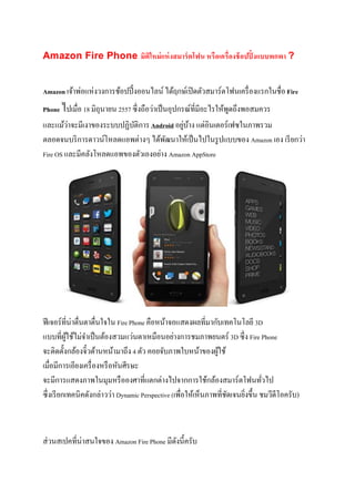 Amazon Fire Phone มิติใหม่แห่งสมาร์ตโฟน หรือเครื่องช้อปปิ้งแบบพกพา ?
Amazon เจ้าพ่อแห่งวงการช้อปปิ้งออนไลน์ ได้ฤกษ์เปิดตัวสมาร์ตโฟนเครื่องแรกในชื่อ Fire
Phone ไปเมื่อ 18 มิถุนายน 2557 ซึ่งถือว่าเป็นอุปกรณ์ที่มีอะไรให้พูดถึงพอสมควร
และแม้ว่าจะมีเงาของระบบปฏิบัติการ Android อยู่บ้าง แต่อินเตอร์เฟซในภาพรวม
ตลอดจนบริการดาวน์โหลดแอพต่างๆ ได้พัฒนาให้เป็นไปในรูปแบบของ Amazon เอง เรียกว่า
Fire OS และมีคลังโหลดแอพของตัวเองอย่าง Amazon AppStore
ฟีเจอร์ที่น่าตื่นตาตื่นใจใน Fire Phone คือหน้าจอแสดงผลที่มากับเทคโนโลยี 3D
แบบที่ผู้ใช้ไม่จาเป็นต้องสวมแว่นตาเหมือนอย่างการชมภาพยนตร์ 3D ซึ่ง Fire Phone
จะติดตั้งกล้องจิ๋วด้านหน้ามาถึง 4 ตัว คอยจับภาพใบหน้าของผู้ใช้
เมื่อมีการเอียงเครื่องหรือหันศีรษะ
จะมีการแสดงภาพในมุมหรือองศาที่แตกต่างไปจากการใช้กล้องสมาร์ตโฟนทั่วไป
ซึ่งเรียกเทคนิคดังกล่าวว่า Dynamic Perspective (เพื่อให้เห็นภาพที่ชัดเจนยิ่งขึ้น ชมวีดีโอครับ)
ส่วนสเปคที่น่าสนใจของ Amazon Fire Phone มีดังนี้ครับ
 