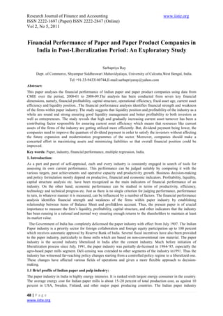 Research Journal of Finance and Accounting                                                     www.iiste.org
ISSN 2222-1697 (Paper) ISSN 2222-2847 (Online)
Vol 2, No 5, 2011


Financial Performance of Paper and Paper Product Companies in
   India in Post-Liberalization Period: An Exploratory Study

                                                    Sarbapriya Ray
      Dept. of Commerce, Shyampur Siddheswari Mahavidyalaya, University of Calcutta,West Bengal, India.
                             Tel:+91-33-9433180744,E-mail:sarbapriyaray@yahoo.com
Abstract:
This paper analyses the financial performance of Indian paper and paper product companies using data from
CMIE over the period, 2000-01 to 2008-09.The analysis has been conducted from seven key financial
dimensions, namely, financial profitability, capital structure, operational efficiency, fixed asset age, current asset
efficiency and liquidity position. .The financial performance analysis identifies financial strength and weakness
of the firms within paper industry. The study suggests that liquidity position and profitability of the industry as a
whole are sound and strong ensuring good liquidity management and better profitability to both investors as
well as entrepreneurs. The study reveals that high and gradually increasing current asset turnover has been a
contributing factor responsible for ensuring current asset efficiency which means that resources like current
assets of the firms of the industry are getting utilized more efficiently. But, dividend payment being lower, the
companies need to improve the quantum of dividend payment in order to satisfy the investors without affecting
the future expansion and modernization programmes of the sector. Moreover, companies should make a
concerted effort in maximizing assets and minimizing liabilities so that overall financial position could be
improved.
Key words: Paper, industry, financial performance, multiple regression, India.
1. Introduction:
As a part and parcel of self-appraisal, each and every industry is constantly engaged in search of tools for
assessing its own current performance. This performance can be judged suitably by comparing it with the
various targets, past achievements and operative capacity and productivity growth. Business decision-making
and policy formulation mostly depend on productive, financial and economic indicators. Profitability, liquidity,
capital structure analysis etc. have been recognized as the main indicators of financial performance of an
industry. On the other hand, economic performance can be studied in terms of productivity, efficiency,
technology and technical progress etc. Just as there is no single criterion for judging performance, performance
in turn, in whatever manner it is measured, can be influenced by a number of factors. The financial performance
analysis identifies financial strength and weakness of the firms within paper industry by establishing
relationship between items of Balance Sheet and profit&loss account. Thus, the present paper is of crucial
importance to measure the firm’s liquidity, profitability, capital structure, and other indicators that the industry
has been running in a rational and normal way ensuring enough returns to the shareholders to maintain at least
its market value.
  The Government of India has completely delicensed the paper industry with effect from July 1997. The Indian
Paper industry is a priority sector for foreign collaboration and foreign equity participation up to 100 percent
which receives automatic approval by Reserve Bank of India. Several fiscal incentives have also been provided
to the paper industry, particularly to those mills which are based on non-conventional raw material. The paper
industry is the second industry liberalized in India after the cement industry. Much before initiation of
liberalization process since July, 1991, the paper industry was partially de-licensed in 1984-‘85, especially the
agro-based paper mills segment. Deli censing was extended to other segments of the industry in1991. Thus the
industry has witnessed far-reaching policy changes starting from a controlled policy regime to a liberalized one.
These changes have affected various fields of operations and given a more flexible approach to decision-
making.
1.1 Brief profile of Indian paper and pulp industry:
The paper industry in India is highly energy intensive. It is ranked sixth largest energy consumer in the country.
The average energy cost for Indian paper mills is about 15–20 percent of total production cost, as against 10
percent in USA, Sweden, Finland, and other major paper producing countries. The Indian paper industry

48 | P a g e
www.iiste.org
 