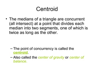 Centroid The medians of a triangle are concurrent (all intersect) at a point that divides each median into two segments, one of which is twice as long as the other. The point of concurrency is called the  centroid . Also called the  center of gravity  or  center of balance . 