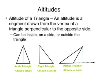 Altitudes Altitude of a Triangle – An altitude is a segment drawn from the vertex of a triangle perpendicular to the opposite side. Can be inside, on a side, or outside the traingle Acute Triangle: Altitude inside Right Triangle: Altitude is a side Obtuse Triangle: Altitude outside 