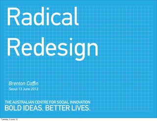 Radical
     Redesign
        Brenton Caﬃn
        Seoul 13 June 2012


    THE AUSTRALIAN CENTRE FOR SOCIAL INNOVATION
   BOLD IDEAS. BETTER LIVES.
Tuesday, 5 June 12
 