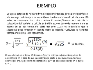 EJEMPLO
La iglesia católica de nuestro divino redentor ordenada cirios periódicamente,
y la entrega casi siempre es instantánea. La demanda anual calculada en 180
velas, es constante. Los cirios cuestan 8 dólares/docena: el costo de la
colocación del pedido se calcula en 9 dólares, y el costo de manejo anual se
estima en 15 por ciento del costo del cirio. ¿Cual es la cantidad que el
sacerdote debe ordenar, y cuando debe de hacerlo? Calcúlese la cantidad
correspondiente al lote económico.
=
El sacerdote debe ordenar 15 docenas. Como la entrega es instantánea, debe de
ordenar solo en el caso de que su existencia se agote lo que sucede exactamente
una vez por año. La doctrina de operación es Q* = 15 docenas de cirios en el punto
R* = 0
= 15 docenas.
 