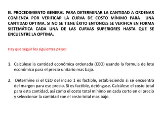 EL PROCEDIMIENTO GENERAL PARA DETERMINAR LA CANTIDAD A ORDENAR
COMIENZA POR VERIFICAR LA CURVA DE COSTO MÍNIMO PARA UNA
CANTIDAD OPTIMA. SI NO SE TIENE ÉXITO ENTONCES SE VERIFICA EN FORMA
SISTEMÁTICA CADA UNA DE LAS CURVAS SUPERIORES HASTA QUE SE
ENCUENTRE LA OPTIMA.
Hay que seguir los siguientes pasos:
1. Calcúlese la cantidad económica ordenada (CEO) usando la formula de lote
económico para el precio unitario mas bajo.
2. Determine si el CEO del inciso 1 es factible, estableciendo si se encuentra
del margen para ese precio. Si es factible, deténgase. Calcúlese el costo total
para esta cantidad, así como el costo total mínimo en cada corte en el precio
y seleccionar la cantidad con el costo total mas bajo.
 
