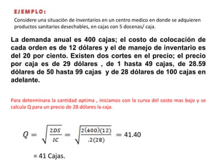 La demanda anual es 400 cajas; el costo de colocación de
cada orden es de 12 dólares y el de manejo de inventario es
del 20 por ciento. Existen dos cortes en el precio; el precio
por caja es de 29 dólares , de 1 hasta 49 cajas, de 28.59
dólares de 50 hasta 99 cajas y de 28 dólares de 100 cajas en
adelante.
Para determinara la cantidad optima , iniciamos con la curva del costo mas bajo y se
calcula Q para un precio de 28 dólares la caja.
41.40
= 41 Cajas.
Considere una situación de inventarios en un centro medico en donde se adquieren
productos sanitarios desechables, en cajas con 5 docenas/ caja.
 