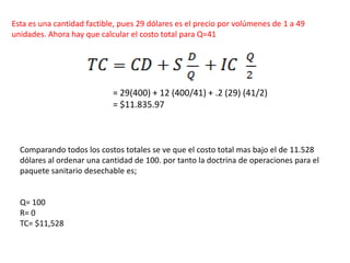 Esta es una cantidad factible, pues 29 dólares es el precio por volúmenes de 1 a 49
unidades. Ahora hay que calcular el costo total para Q=41
= 29(400) + 12 (400/41) + .2 (29) (41/2)
= $11.835.97
Comparando todos los costos totales se ve que el costo total mas bajo el de 11.528
dólares al ordenar una cantidad de 100. por tanto la doctrina de operaciones para el
paquete sanitario desechable es;
Q= 100
R= 0
TC= $11,528
 