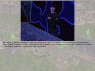 Zane stood in the shadows and glared at his pet reaping counter-part as a feeling of fatherly protectiveness overwhelmed him. As the moments
passed, Zane idly fantasized about ripping the scoundrel off of Tina’s daughter and literally neutering him right there in the middle of the nightclub.
Finally, Thaddeus’ phone rang, forcing the pair to cease in their groping.
 
