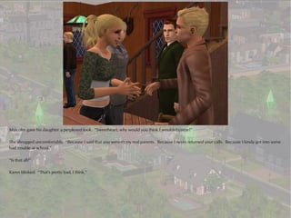 Malcolm gave his daughter a perplexed look. “Sweetheart, why would you think I wouldn't come?”

She shrugged uncomfortably. “Because I said that you weren't my real parents. Because I never returned your calls. Because I kinda got into some
bad trouble at school.”

“Is that all?”

Karen blinked. “That's pretty bad, I think.”
 