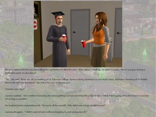 Vaughn waited until she was done filling her cup before he filled his own. After taking a small sip, he asked Laurana, “Aren't you guys having a
graduation party at your place?”

“No,” she said, “Rose and Jill are heading off to Takemizu Village, Karen is doing whatever it is that Karen does, and Eden's heading off to Twikkii
Island with her new boyfriend,” she rolled her eyes at the last part.

“Another one, hey?”

Laurana nodded. “Her mother is harassing her about getting married and being like a Family Sim. I think Eden's going off to the beach to put that
off as long as possible.”

He laughed before responding with, “So you're all by yourself. Why didn't you just go straight home?”

Laurana shrugged. “I didn't want to leave without dropping by and seeing you off.”
 