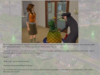 Vaughn walked over to the juice keg and drank straight from the tap in an attempt to hide his smile. Laurana laughed as some of the juice spilled
down his graduation gown. “You're going to get your nice clothes soaked,” she said.

“Nope. I'm not wearing much underneath my gown. In a real lack of foresight, I packed away my regular clothes and sent them home. Just my
shoes and underwear to last me until I get back to Pleasantview.”

“Really?”

“Really, really,” was his cheerful response.

“You're not real good at drinking from the tap.”

“Eh. It's the first time I've ever done that. Not much of a drinker, but, hey, it's graduation. It only happens once per dimension. Why not live a
little, know what I mean?”
 