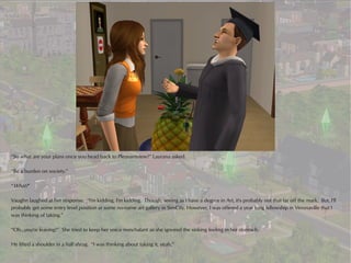 “So what are your plans once you head back to Pleasantview?” Laurana asked.

“Be a burden on society.”

“What?”

Vaughn laughed at her response. “I'm kidding, I'm kidding. Though, seeing as I have a degree in Art, it's probably not that far off the mark. But, I'll
probably get some entry level position at some no-name art gallery in SimCity. However, I was offered a year long fellowship in Veronaville that I
was thinking of taking.”

“Oh...you're leaving?” She tried to keep her voice nonchalant as she ignored the sinking feeling in her stomach.

He lifted a shoulder in a half shrug. “I was thinking about taking it, yeah.”
 