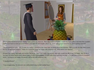 Conversation moved on to more shallow topics as the day went on. They talked about what they would miss from college and what they wouldn't.
It didn't turn back to more personal matters until night fell and Vaughn asked, “So, aren't your parents harassing you about getting married?”

Laurana pasted on a grin. “Oh, I'm sure my mother is dying to know what I plan on doing about that situation. She's a Family Sim like Eden's mom,
but far, far less insane about it. I think she would like to see me happy with whatever I do. What about your parents?”

He gave her a funny little smile and another half shrug. “Like I said earlier, my parents, ultimately, would also like to see me happy. But, my life is
my own; I've never had to worry about Legacy Family responsibilities. I could settle down and have ten kids, or I could have a string of a hundred
lovers. As long as I am happy, my parents will be fine with whatever I do.”

“A hundred lovers?”

“I was exaggerating. I'm not even one onehundreth close to that number here.”
 