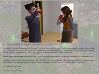 She waited until he filled another cup before quietly asking, “Do you want a hundred lovers?”

He drank from his cup as he thought about his answer. “You know, there was a time where I thought that having a little black book filled with girls
names and tons of notches on my bedpost was what I was supposed to do as a Romance Sim. I came to realize that with some, that's not always
the case. I was one of those people. I'd prefer one passionate relationship to a hundred shallow ones any day.”

Laurana nodded absently as she examined her drink. “Vaughn, we've been drinking this stuff all night and I don't even think I have a slight buzz.”

He laughed. “Non-alcoholic. It's literally just juice. That's why nobody else is around drinking it; they're probably waiting for it to sit for a month so
it can ferment. Why? Were you planning on getting wasted, lowering your inhibitions, and taking advantage of poor, helpless me?”

She blushed furiously. “No!”

“Ah. That's a shame,” he teased.
 