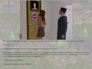 “Oh, God, now in light of that last statement, this is going to be taken so the wrong way, but you know what I just realized?” Laurana asked.

“What's that?”

“In all the time that I've known you, I don't think I've ever seen the inside of your dorm room.”

Vaughn laughed. “Nobody has. It's usually pretty messy which is why I keep the door locked. Well, that and to keep the cheerleaders and mascots
from running in and waking me up two hours before an exam. Do..do you want to see it now? It's pretty clean seeing as I shipped most of my stuff
home. It should be acceptable to look at to even the neatest person.”

“I'm kinda curious, yeah,” she said.

He shrugged and unlocked the door, letting her in.
 
