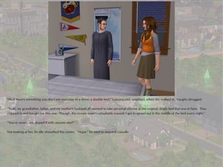 “Well there's something you don't see everyday in a dorm: a double bed,” Laurana said, surprised, when she walked in. Vaughn shrugged.

“Yeah, my grandfather, father, and my mother's husband all seemed to take personal offense at the original, single bed that was in here. They
chipped in and bought me this one. Though, the money wasn't completely wasted: I get to sprawl out in the middle of the bed every night.”

“You've never...um, shared it with anyone else?”

Not looking at her, he idly smoothed the covers. “Nope,” he tried to respond casually.
 