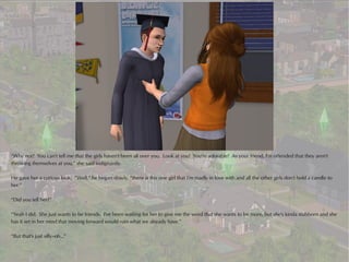 “Why not? You can't tell me that the girls haven't been all over you. Look at you! You're adorable! As your friend, I'm offended that they aren't
throwing themselves at you,” she said indignantly.

He gave her a curious look. “Well,” he began slowly, “there is this one girl that I'm madly in love with and all the other girls don't hold a candle to
her.”

“Did you tell her?”

“Yeah I did. She just wants to be friends. I've been waiting for her to give me the word that she wants to be more, but she's kinda stubborn and she
has it set in her mind that moving forward would ruin what we already have.”

“But that's just silly--oh...”
 