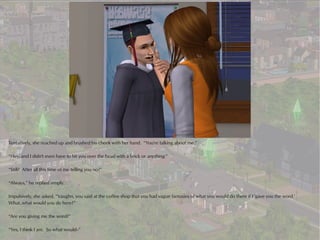 Tentatively, she reached up and brushed his cheek with her hand. “You're talking about me.”

“Hey, and I didn't even have to hit you over the head with a brick or anything.”

“Still? After all this time of me telling you no?”

“Always,” he replied simply.

Impulsively, she asked, “Vaughn, you said at the coffee shop that you had vague fantasies of what you would do there if I 'gave you the word.'
What..what would you do here?”

“Are you giving me the word?”

“Yes, I think I am. So what would--”
 