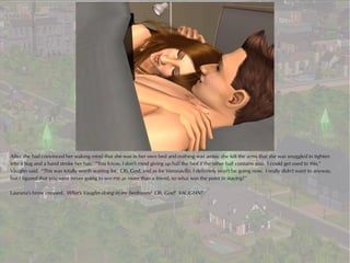 After she had convinced her waking mind that she was in her own bed and nothing was amiss, she felt the arms that she was snuggled in tighten
into a hug and a hand stroke her hair. “You know, I don't mind giving up half the bed if the other half contains you. I could get used to this,”
Vaughn said. “This was totally worth waiting for. Oh, God, and as for Veronaville, I definitely won't be going now. I really didn't want to anyway,
but I figured that you were never going to see me as more than a friend, so what was the point in staying?”

Laurana's brow creased. What's Vaughn doing in my bedroom? Oh, God! VAUGHN!
 