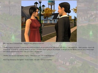 Eden gave her a confused look. “When is who going to move in?”

“Stanley Legacy, of course. I came to the conclusion that if you are going to be with some one who is...” she trailed off. “Well, anyway, I have it all
worked out. It would be positively lovely if you had a Victorian theme going on for yourself. It will give you the illusion that you are a sweet angel
and nobody would be the wiser,” she gave Eden a pleased grin.

“Mother, I'm not marrying Stanley Legacy. I don't know why you would think that.”

Mary's lips thinned as she sighed. “Come inside,” she said. “Dinner is waiting.”
 