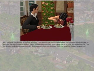 Mary watched as Eden shoveled the food into her mouth. “Eden, sweetie, how many time must I tell you that you have to sit up straight and eat
like a lady? You never know when someone is going to take an unseemly picture of you. I know that we are in our own private home, but if you
don't practice good habits here, then you might slip up in public and everyone would see! Then what would they think and say about you?”
 