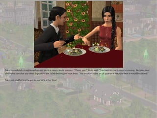 Eden immediately straightened up and ate in a more careful manner. “There, see?” Mary said, “You look so much more becoming. But you must
also make sure that you don't drip any of the salad dressing on your dress. You wouldn't want an oil spot on it because then it would be ruined!”

Eden just nodded and began to just pick at her food.
 