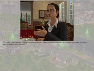 “So, anyway,” Mary continued, “why are you not marrying Stanley Legacy? I think he would be just perfect for you and it would solve a lot of
publicity problems. Don't you agree?”
 