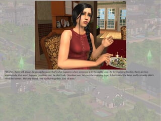 “Mother, there will always be gossip because that's what happens when someone is in the public eye. As for marrying Stanley, there are two
reasons why that won't happen. Number one: he didn't ask. Number two: he's not the marrying type. I don't mind the latter and I certainly didn't
mind the former. He's my friend. We had fun together. End of story.”
 