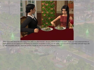 “Well, then, what about the other men? Your other, so-called 'friends?' Are any of them the 'marrying type?' Surely you must understand that as
future heiress you are supposed to be looking for someone acceptable to marry into this family; someone who is compatible with both legacy life
as well compatible with you. Were any of those 'friends' of yours on your list of potential spouses?”
 