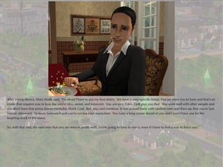 After a long silence, Mary finally said, “I'm afraid I have to put my foot down. We have a very specific image that we want you to have and that's an
image that requires you to look like you're nice, sweet, and innocent. You are nice, Eden, I will give you that. You work well with other people and
you don't have that prima donna mentality, thank God. But, you can't continue to run around town with random men and then say that you're 'just
friends' afterward. Nobody believes it and you're ruining your reputation. You have a long career ahead of you and I won't have you be the
laughing stock of the town.

So, with that said, the next man that you are seen in public with, you're going to have to marry, even if I have to find a way to force you.”
 