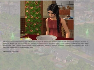“Obviously,” Mary continued, “your type will still carry on in private. I don't care anymore. Just make sure that nobody sees you. You need to
learn to be discreet. Or, you can change your aspiration as that would make everything so much easier. Nothing good ever came out of being a
Romance Sim, Eden. I thought you would have realized that by now. But, I won't keep you any longer. I know you have a flight to catch. Have a
good time at the beach and think over what I said.”

Eden slumped in her chair.

***
 