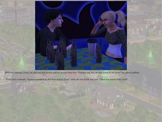 Without missing a beat, he slid into the booth and sat across from her. “Pardon me, but do you mind if I sit here?” he asked politely.

“Hey, wait a minute,” Karen mumbled as she frowned at Zane, “who do you think you are? Don't you know who I am?”
 