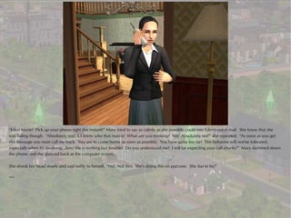 “Eden Marie! Pick up your phone right this instant!” Mary tried to say as calmly as she possibly could into Eden's voice mail. She knew that she
was failing though. “Absolutely not! I..I know who that man is! What are you thinking? No! Absolutely not!” she repeated. “As soon as you get
this message you must call me back. You are to come home as soon as possible. You have gone too far! This behavior will not be tolerated,
especially when it's involving...him! He is nothing but trouble! Do you understand me? I will be expecting your call shortly!” Mary slammed down
the phone and she glanced back at the computer screen.

She shook her head slowly and said softly to herself, “No! Not him. She's doing this on purpose. She has to be!”

***
 