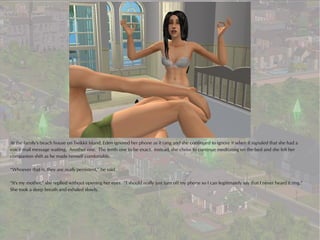 At the family's beach house on Twikkii Island, Eden ignored her phone as it rang and she continued to ignore it when it signaled that she had a
voice mail message waiting. Another one. The tenth one to be exact. Instead, she chose to continue meditating on the bed and she felt her
companion shift as he made himself comfortable.

“Whoever that is, they are really persistent,” he said.

“It's my mother,” she replied without opening her eyes. “I should really just turn off my phone so I can legitimately say that I never heard it ring.”
She took a deep breath and exhaled slowly.
 