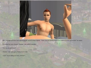 Rhys Fitzhugh eyed the view appreciatively and he smiled slightly. “Eden, are you meditating in your underwear for my benefit?” he asked.

Eden kept her eyes closed. “Maybe,” she replied playfully.

“Are you almost done?”

“Maybe,” she said again, trying not to smile.

“Gah! You're killing me here, woman!”
 