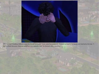 “Oh my God! Thaddeus Wilcox is your boyfriend? Seriously?” Zane asked incredulously. He sunk his head in his hands and clutched at his hair. “I
did not think that poor character judgment was a genetic trait,” he finished with a mumble.
 