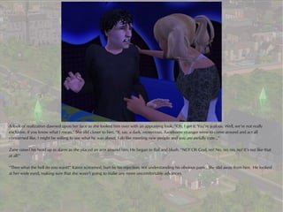 A look of realization dawned upon her face as she looked him over with an appraising look. “Oh, I get it. You’re jealous. Well, we’re not really
exclusive, if you know what I mean.” She slid closer to him. “If, say, a dark, mysterious, handsome stranger were to come around and act all
concerned like, I might be willing to see what he was about. I do like meeting new people and you are awfully cute…”

Zane raised his head up in alarm as she placed an arm around him. He began to flail and blush. “NO! Oh God, no! No, no, no, no! It’s not like that
at all!”

“Then what the hell do you want?” Karen screamed, hurt by his rejection, not understanding his obvious panic. She slid away from him. He looked
at her wide eyed, making sure that she wasn’t going to make any more uncomfortable advances.
 