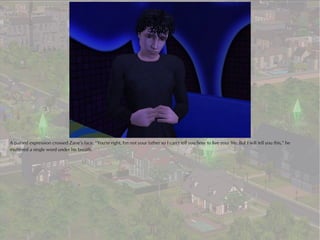 A pained expression crossed Zane’s face. “You're right, I'm not your father so I can‘t tell you how to live your life. But I will tell you this,” he
muttered a single word under his breath.
 